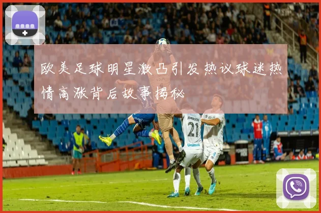 欧美足球明星激凸引发热议球迷热情高涨背后故事揭秘