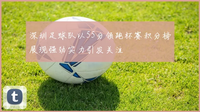 深圳足球队以55分领跑杯赛积分榜展现强劲实力引发关注