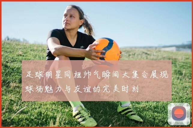 足球明星同框帅气瞬间大集合展现球场魅力与友谊的完美时刻