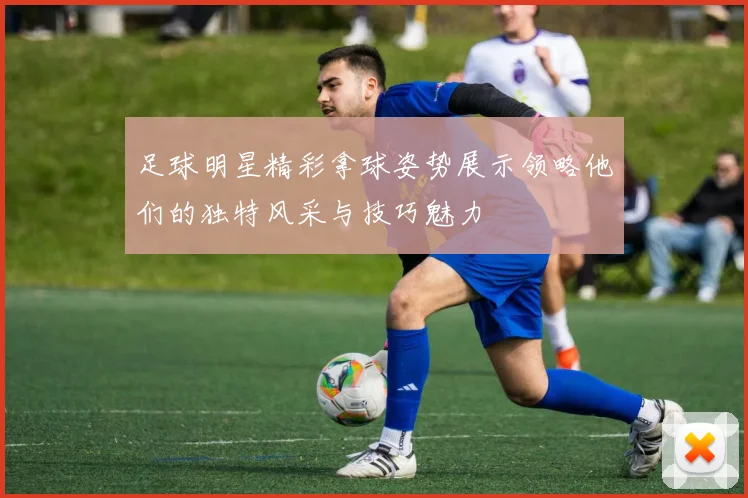 足球明星精彩拿球姿势展示领略他们的独特风采与技巧魅力