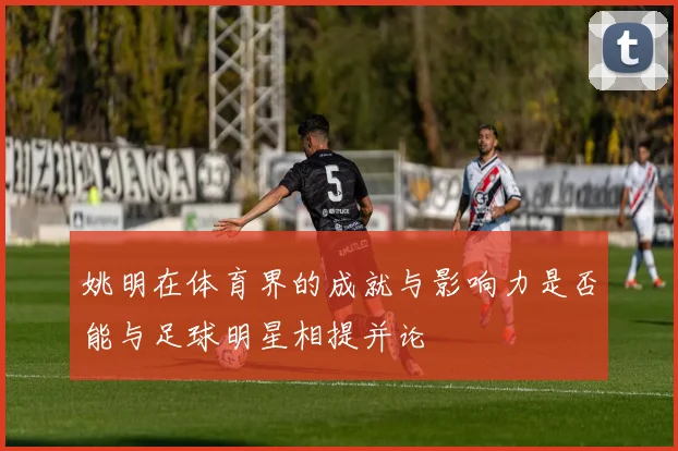 姚明在体育界的成就与影响力是否能与足球明星相提并论