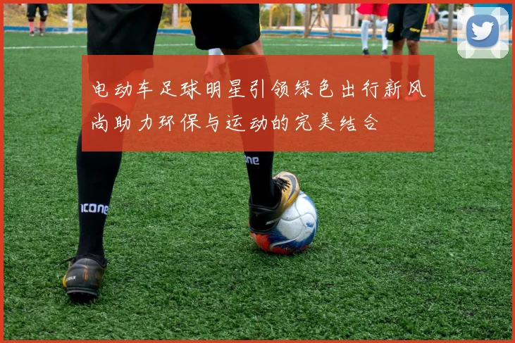 电动车足球明星引领绿色出行新风尚助力环保与运动的完美结合