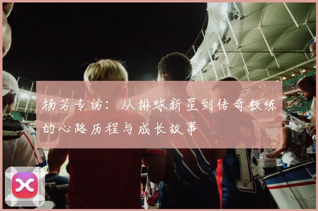 杨芳专访：从排球新星到传奇教练的心路历程与成长故事