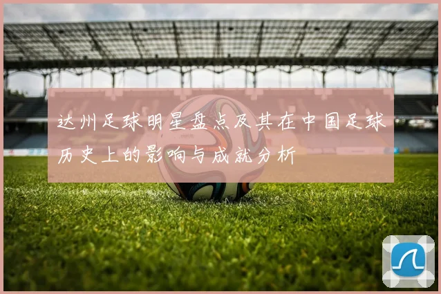 达州足球明星盘点及其在中国足球历史上的影响与成就分析