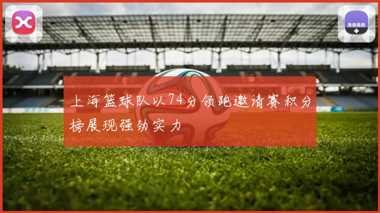 上海篮球队以74分领跑邀请赛积分榜展现强劲实力