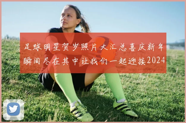 足球明星贺岁照片大汇总喜庆新年瞬间尽在其中让我们一起迎接2024年新春佳节