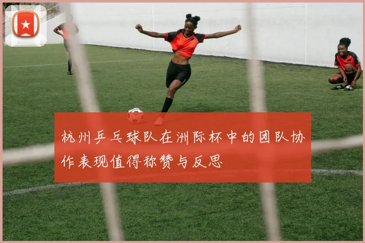 杭州乒乓球队在洲际杯中的团队协作表现值得称赞与反思