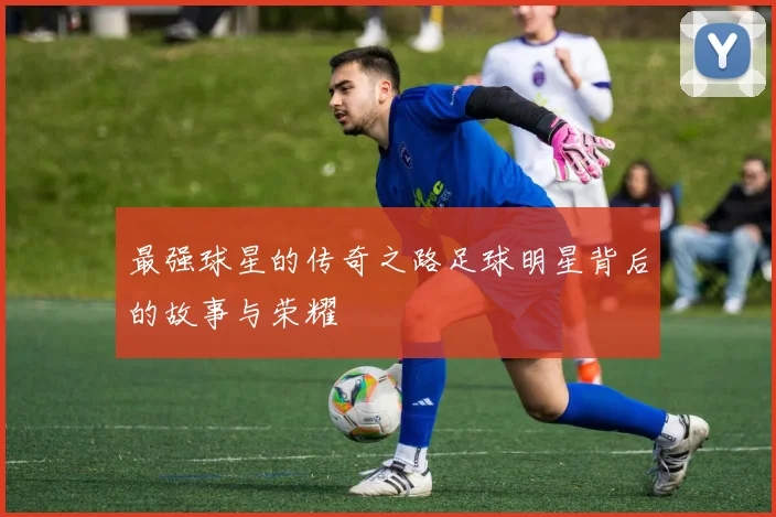最强球星的传奇之路足球明星背后的故事与荣耀