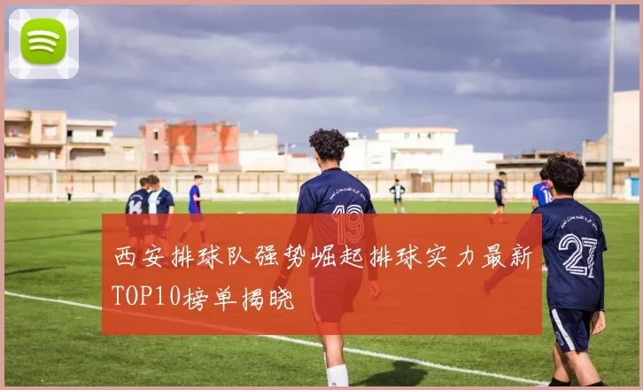 西安排球队强势崛起排球实力最新TOP10榜单揭晓