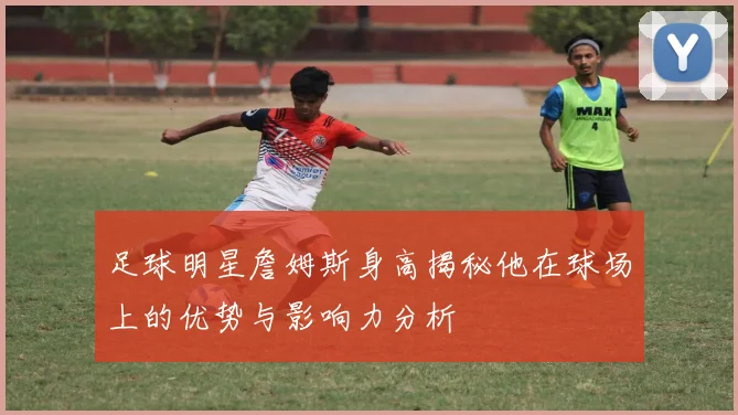 足球明星詹姆斯身高揭秘他在球场上的优势与影响力分析