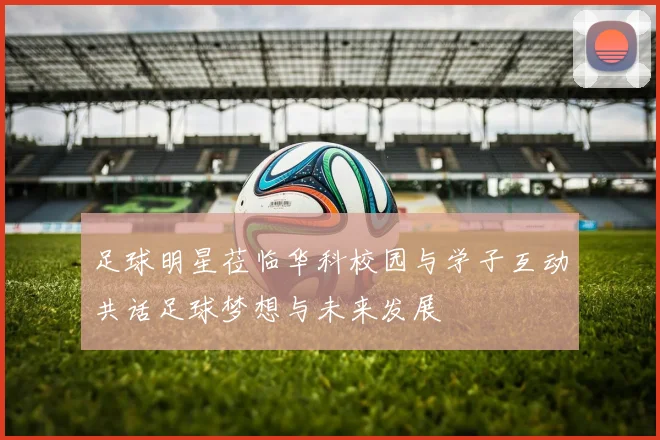 足球明星莅临华科校园与学子互动共话足球梦想与未来发展