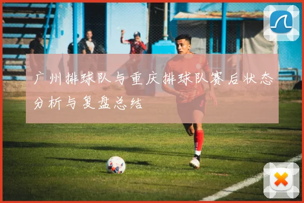 广州排球队与重庆排球队赛后状态分析与复盘总结