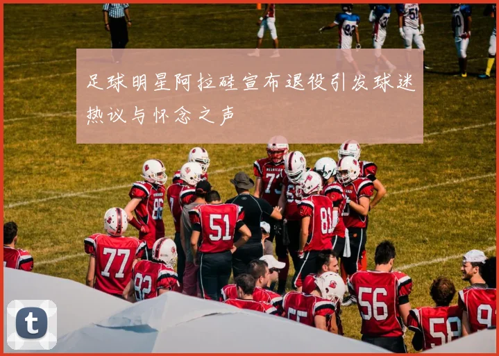 足球明星阿拉硅宣布退役引发球迷热议与怀念之声