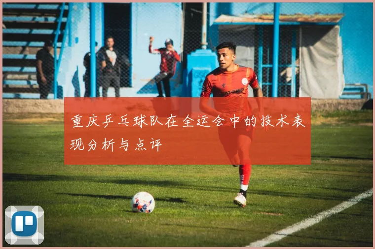 重庆乒乓球队在全运会中的技术表现分析与点评