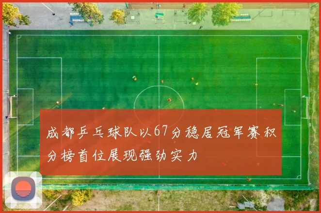 成都乒乓球队以67分稳居冠军赛积分榜首位展现强劲实力