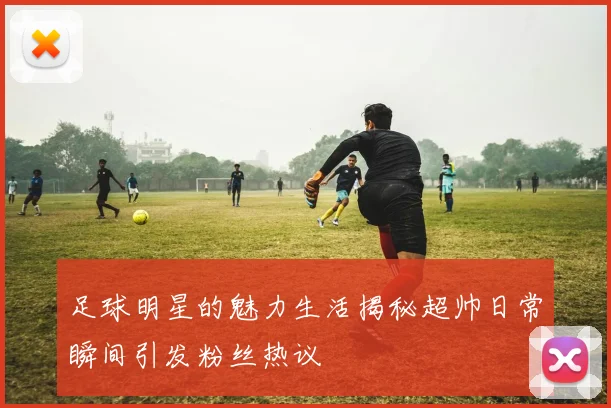 足球明星的魅力生活揭秘超帅日常瞬间引发粉丝热议