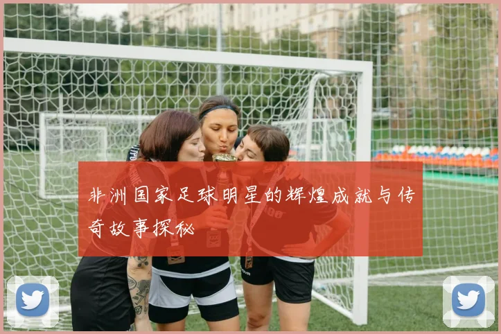 非洲国家足球明星的辉煌成就与传奇故事探秘