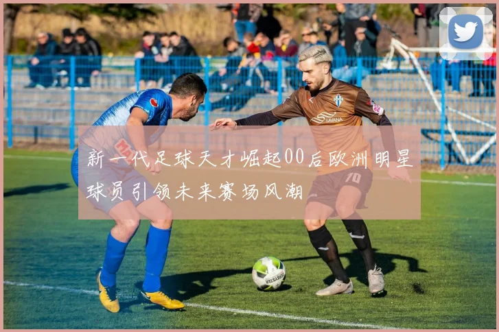 新一代足球天才崛起00后欧洲明星球员引领未来赛场风潮