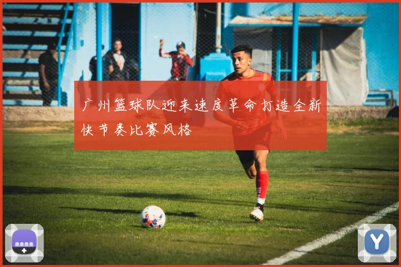 广州篮球队迎来速度革命打造全新快节奏比赛风格