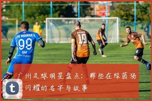 广州足球明星盘点：那些在绿茵场上闪耀的名字与故事
