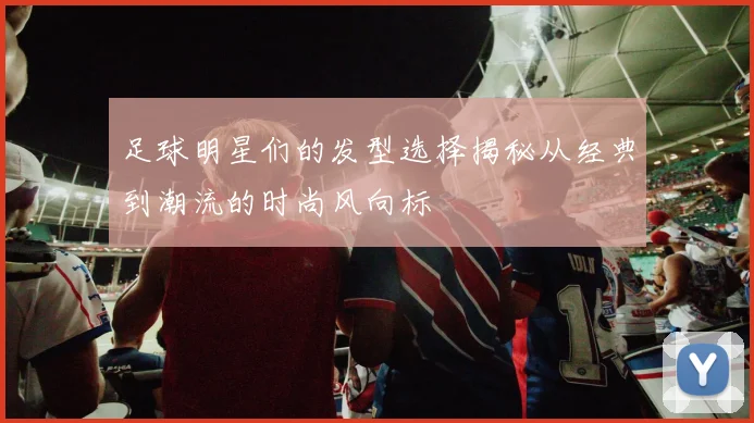 足球明星们的发型选择揭秘从经典到潮流的时尚风向标