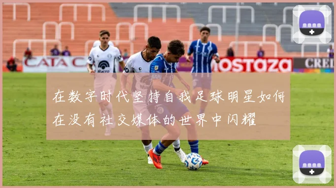 在数字时代坚持自我足球明星如何在没有社交媒体的世界中闪耀