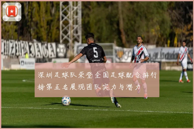 深圳足球队荣登全国足球配合排行榜第五名展现团队实力与潜力