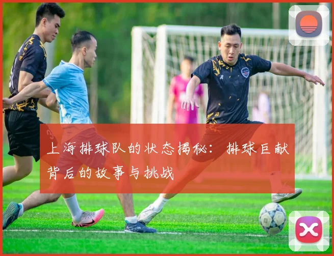 上海排球队的状态揭秘：排球巨献背后的故事与挑战