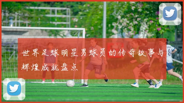 世界足球明星男球员的传奇故事与辉煌成就盘点