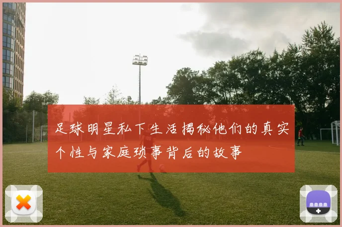 足球明星私下生活揭秘他们的真实个性与家庭琐事背后的故事