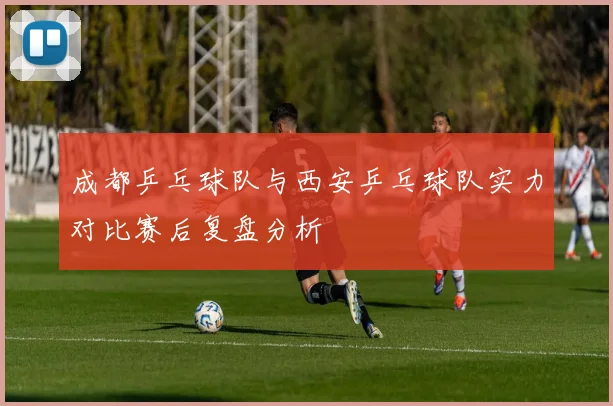 成都乒乓球队与西安乒乓球队实力对比赛后复盘分析