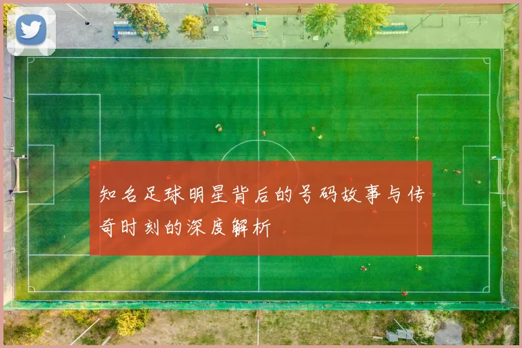 知名足球明星背后的号码故事与传奇时刻的深度解析