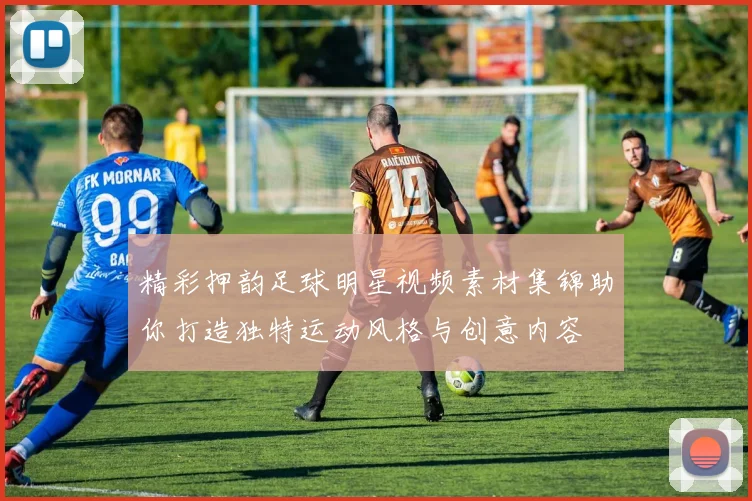 精彩押韵足球明星视频素材集锦助你打造独特运动风格与创意内容