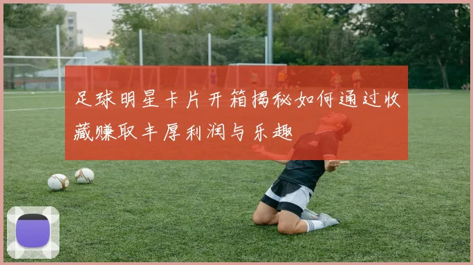 足球明星卡片开箱揭秘如何通过收藏赚取丰厚利润与乐趣