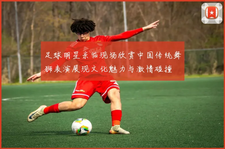 足球明星亲临现场欣赏中国传统舞狮表演展现文化魅力与激情碰撞