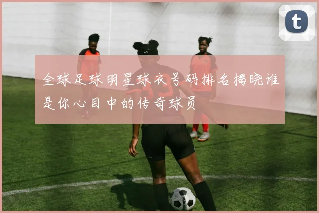 全球足球明星球衣号码排名揭晓谁是你心目中的传奇球员