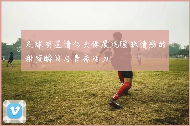 足球明星情侣头像展现暧昧情感的甜蜜瞬间与青春活力