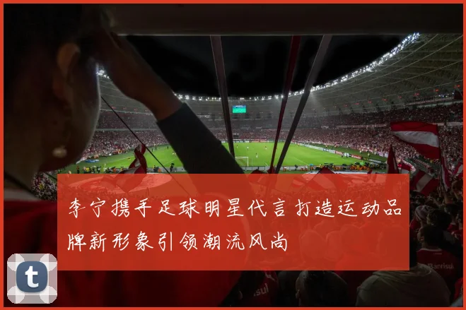 李宁携手足球明星代言打造运动品牌新形象引领潮流风尚
