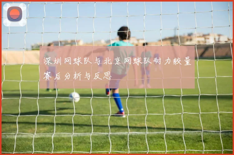 深圳网球队与北京网球队耐力较量赛后分析与反思