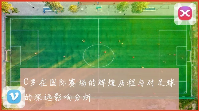 C罗在国际赛场的辉煌历程与对足球的深远影响分析