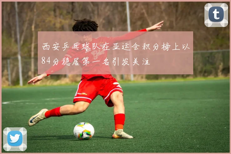 西安乒乓球队在亚运会积分榜上以84分稳居第一名引发关注