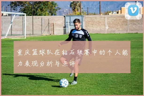 重庆篮球队在钻石联赛中的个人能力表现分析与点评